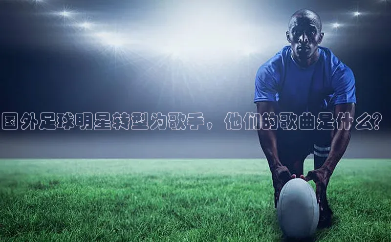 龙8官网 long8 bet百度学术国外足球明星转型为歌手，他们的歌曲是什么？
