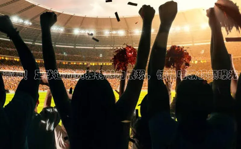 头号玩家娱乐平台字节跳动震撼！足球运动员独特魅力展现，惊艳唱歌视频曝光