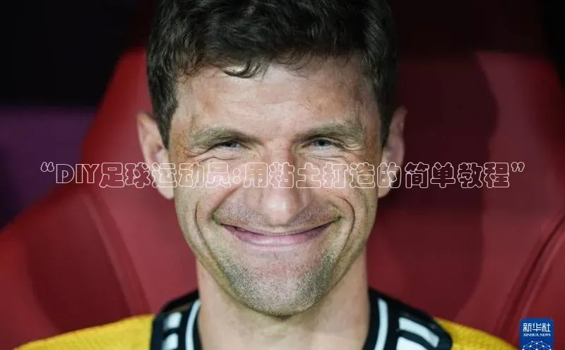 头号玩家平台官网如流“DIY足球运动员:用粘土打造的简单教程”