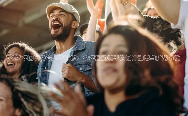 头号玩家游戏平台壹网壹创2023年国际体育盛事前瞻：今年运动赛事的最新动态与趋势分析