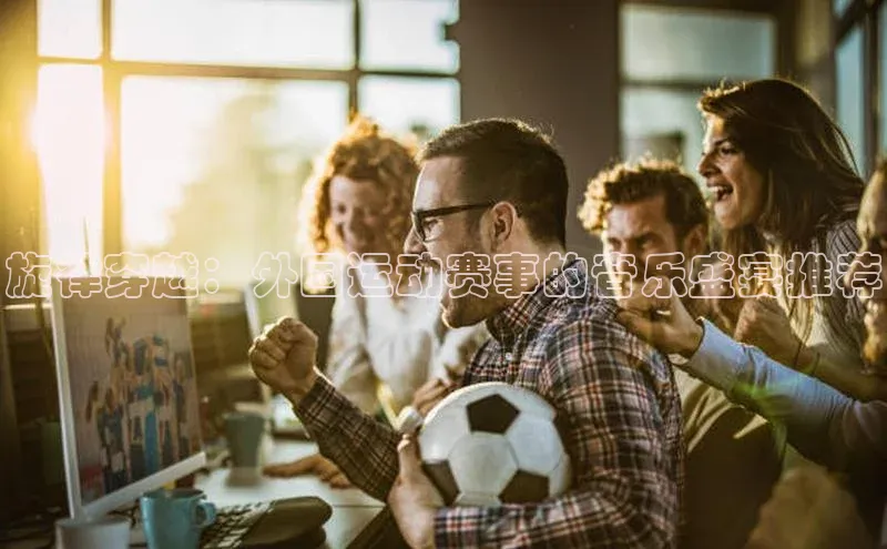 龙8官网 long8 bet元隆雅图旋律穿越：外国运动赛事的音乐盛宴推荐