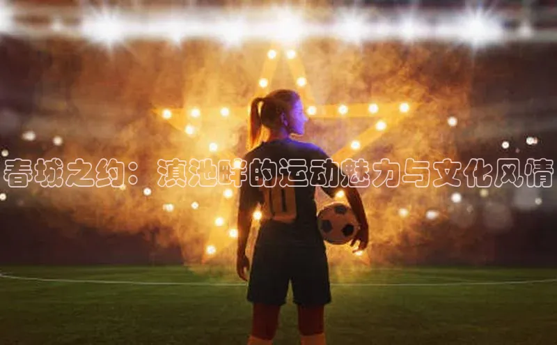 头号玩家龙8官方网站百度 H5春城之约：滇池畔的运动魅力与文化风情