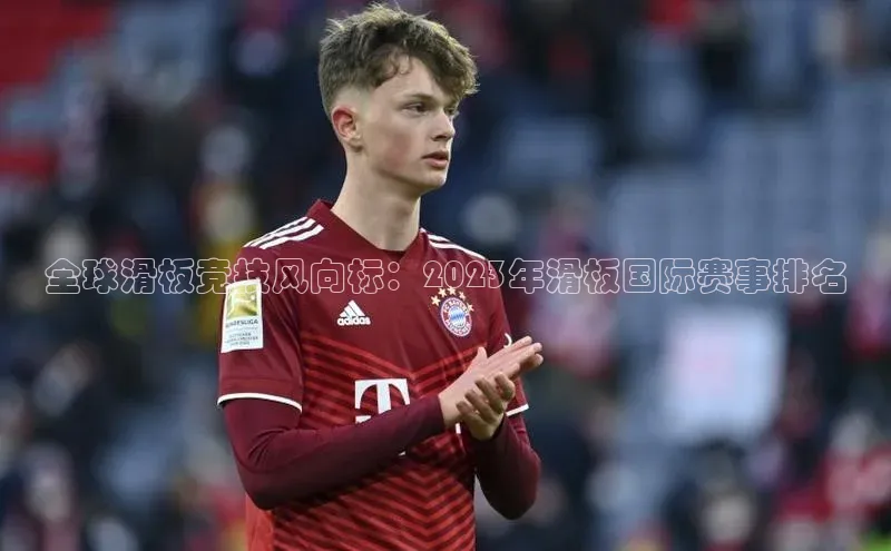 全球滑板竞技风向标：2023年滑板国际赛事排名