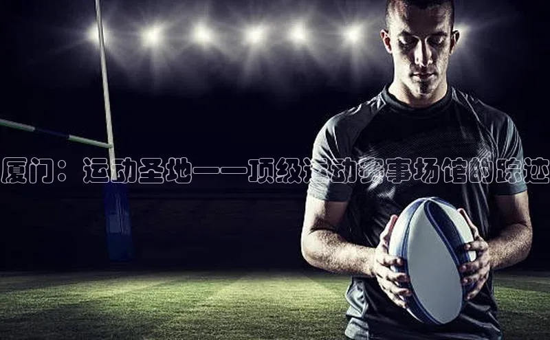 厦门：运动圣地——顶级运动赛事场馆的踪迹