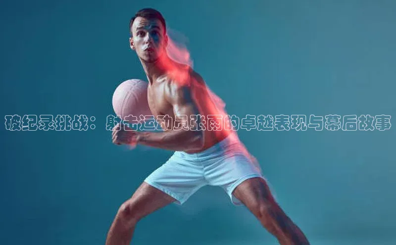 破纪录挑战：射击运动员张雨的卓越表现与幕后故事